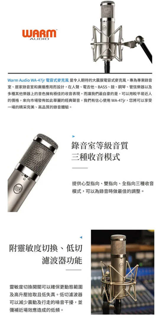 Warm Audio WA-47jr電容式麥克風 是令人期待的大震膜電容式麥克風,專為專業錄音室、居家錄音室和廣播應用而設計,在人聲、電吉他、BASS、鼓、鋼琴、管弦樂器以及多種其他樂器上的音色擁有極佳的收音表現,而讓我們最自豪的是,可以用較平易近人的價格,來向市場發布如此華麗的經典聲音,我們有信心使用WA-47jr,您將可以享受一場的精采完美、高品質的錄音體驗。